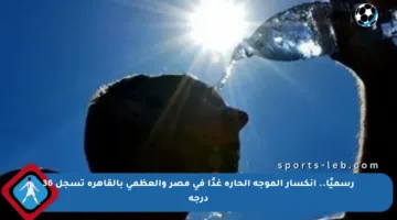 رسميًا.. انكسار الموجة الحارة غدًا في مصر والعظمى بالقاهرة تسجل 36 درجة